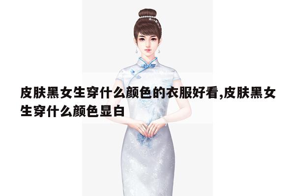 皮肤黑女生穿什么颜色的衣服好看,皮肤黑女生穿什么颜色显白