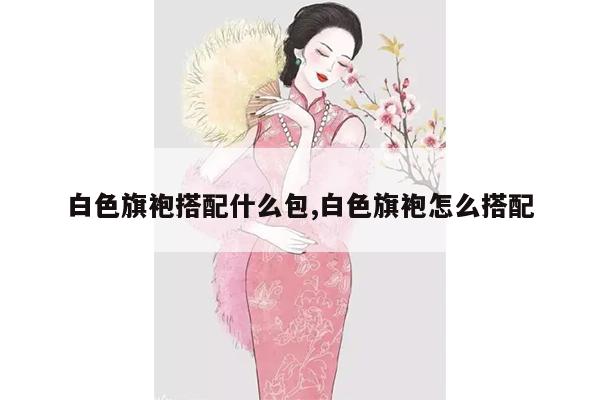 白色旗袍搭配什么包,白色旗袍怎么搭配