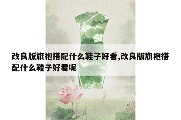 改良版旗袍搭配什么鞋子好看,改良版旗袍搭配什么鞋子好看呢