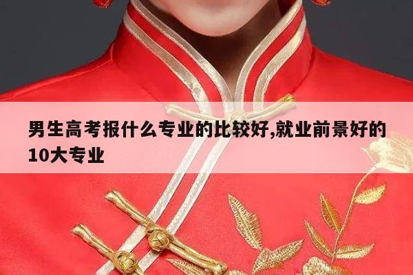 男生高考报什么专业的比较好,就业前景好的10大专业