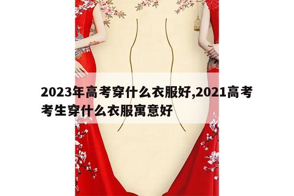 2023年高考穿什么衣服好,2021高考考生穿什么衣服寓意好