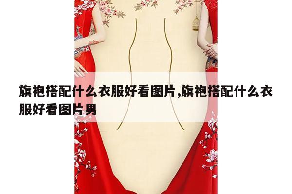 旗袍搭配什么衣服好看图片,旗袍搭配什么衣服好看图片男