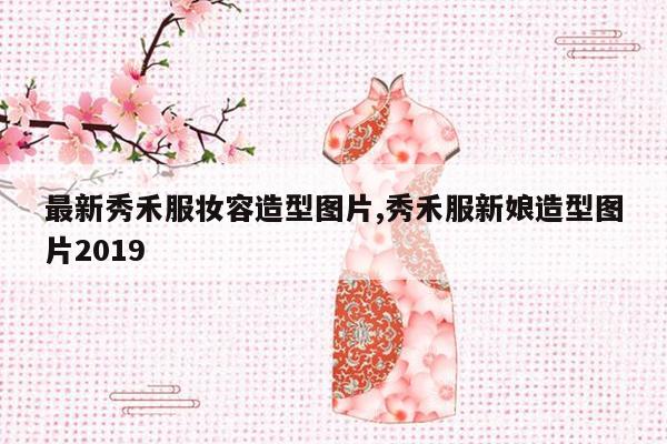 最新秀禾服妆容造型图片,秀禾服新娘造型图片2019