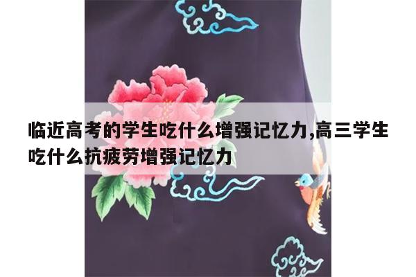 临近高考的学生吃什么增强记忆力,高三学生吃什么抗疲劳增强记忆力