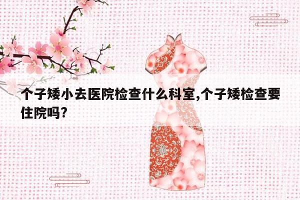 个子矮小去医院检查什么科室,个子矮检查要住院吗?