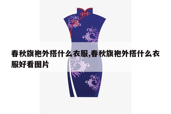 春秋旗袍外搭什么衣服,春秋旗袍外搭什么衣服好看图片