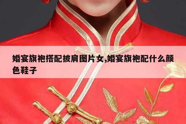 婚宴旗袍搭配披肩图片女,婚宴旗袍配什么颜色鞋子