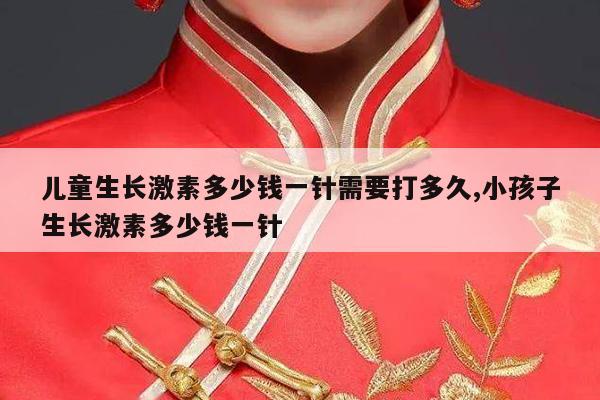 儿童生长激素多少钱一针需要打多久,小孩子生长激素多少钱一针