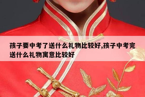 孩子要中考了送什么礼物比较好,孩子中考完送什么礼物寓意比较好