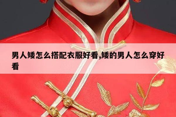 男人矮怎么搭配衣服好看,矮的男人怎么穿好看