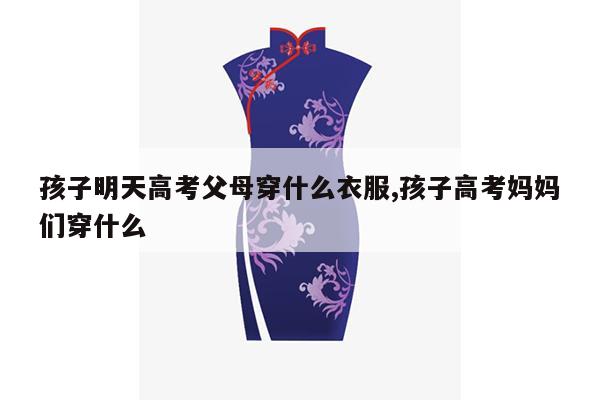 孩子明天高考父母穿什么衣服,孩子高考妈妈们穿什么