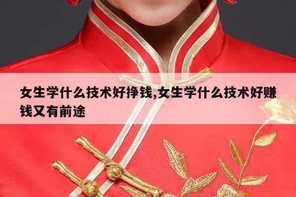 女生学什么技术好挣钱,女生学什么技术好赚钱又有前途