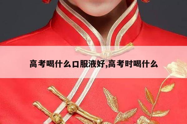 高考喝什么口服液好,高考时喝什么