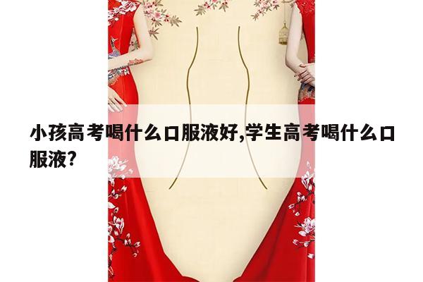 小孩高考喝什么口服液好,学生高考喝什么口服液?