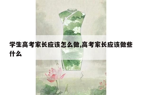 学生高考家长应该怎么做,高考家长应该做些什么