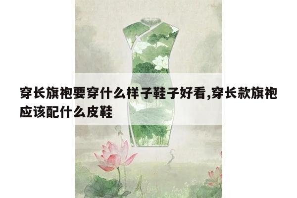 穿长旗袍要穿什么样子鞋子好看,穿长款旗袍应该配什么皮鞋