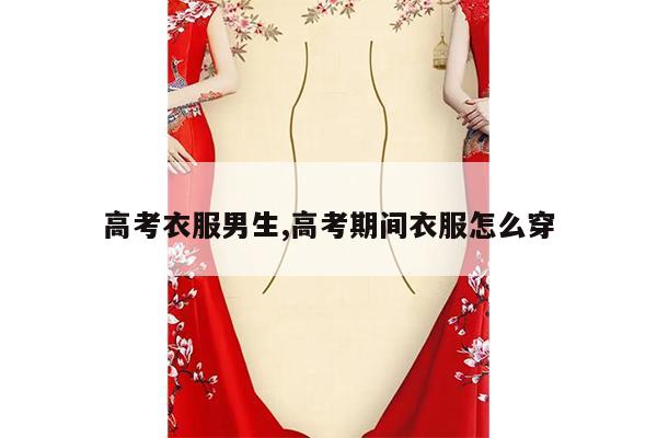 高考衣服男生,高考期间衣服怎么穿