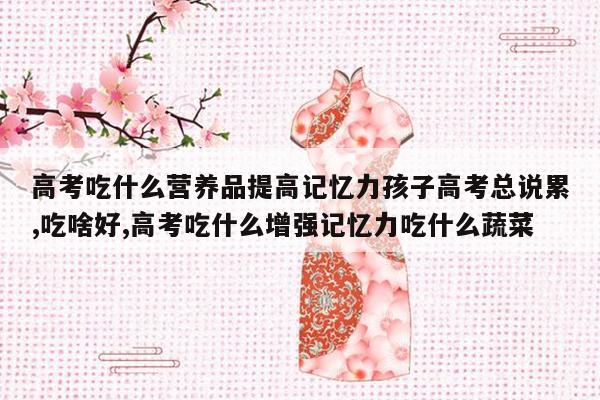 高考吃什么营养品提高记忆力孩子高考总说累,吃啥好,高考吃什么增强记忆力吃什么蔬菜