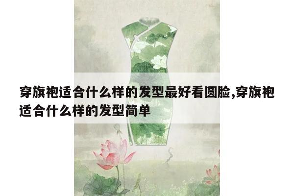 穿旗袍适合什么样的发型最好看圆脸,穿旗袍适合什么样的发型简单