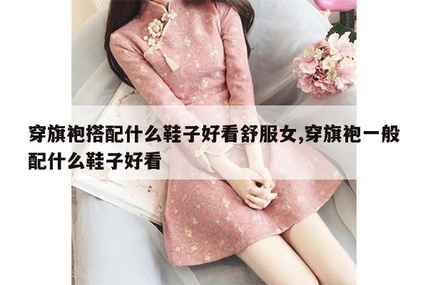 穿旗袍搭配什么鞋子好看舒服女,穿旗袍一般配什么鞋子好看