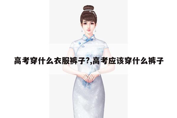 高考穿什么衣服裤子?,高考应该穿什么裤子