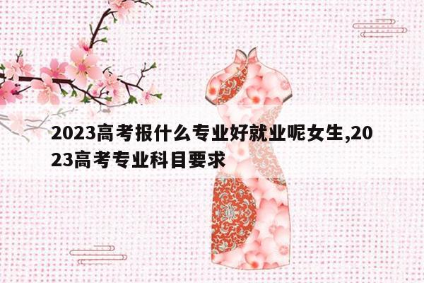 2023高考报什么专业好就业呢女生,2023高考专业科目要求