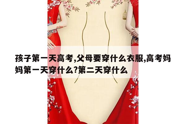 孩子第一天高考,父母要穿什么衣服,高考妈妈第一天穿什么?第二天穿什么