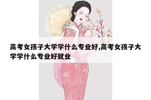 高考女孩子大学学什么专业好,高考女孩子大学学什么专业好就业