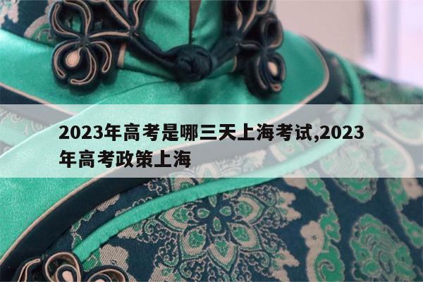 2023年高考是哪三天上海考试,2023年高考政策上海