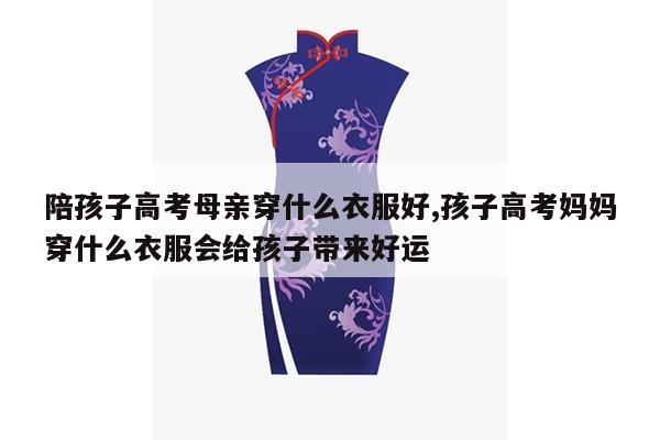 陪孩子高考母亲穿什么衣服好,孩子高考妈妈穿什么衣服会给孩子带来好运