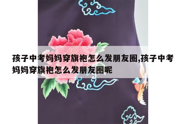 孩子中考妈妈穿旗袍怎么发朋友圈,孩子中考妈妈穿旗袍怎么发朋友圈呢