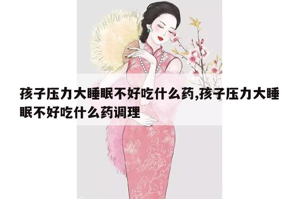 孩子压力大睡眠不好吃什么药,孩子压力大睡眠不好吃什么药调理