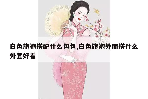 白色旗袍搭配什么包包,白色旗袍外面搭什么外套好看