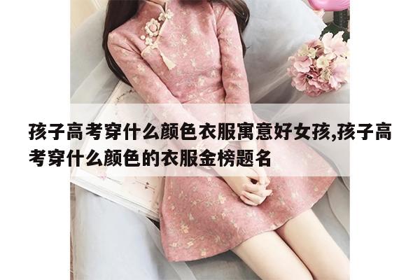 孩子高考穿什么颜色衣服寓意好女孩,孩子高考穿什么颜色的衣服金榜题名