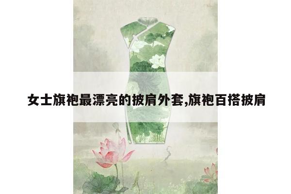 女士旗袍最漂亮的披肩外套,旗袍百搭披肩