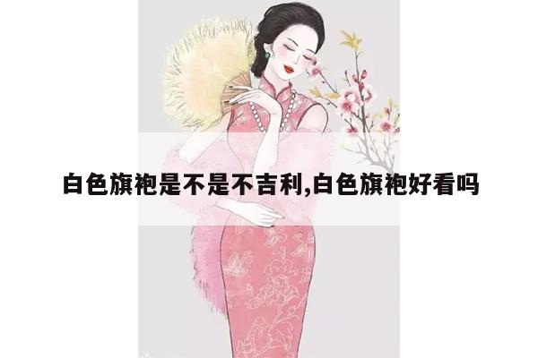 白色旗袍是不是不吉利,白色旗袍好看吗