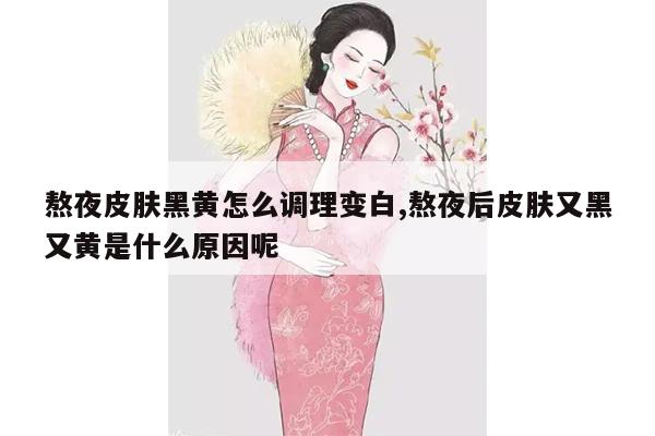 熬夜皮肤黑黄怎么调理变白,熬夜后皮肤又黑又黄是什么原因呢