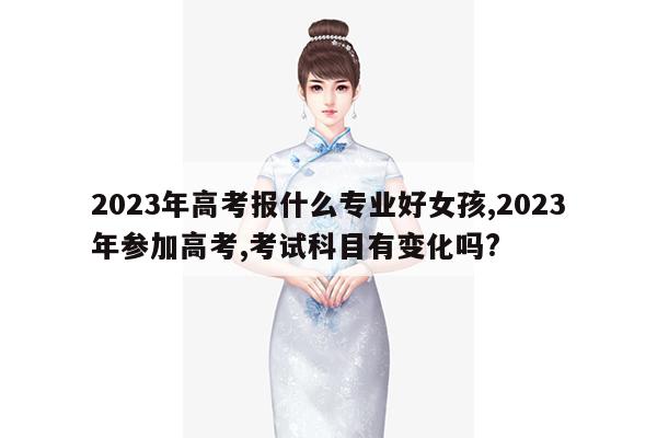 2023年高考报什么专业好女孩,2023年参加高考,考试科目有变化吗?