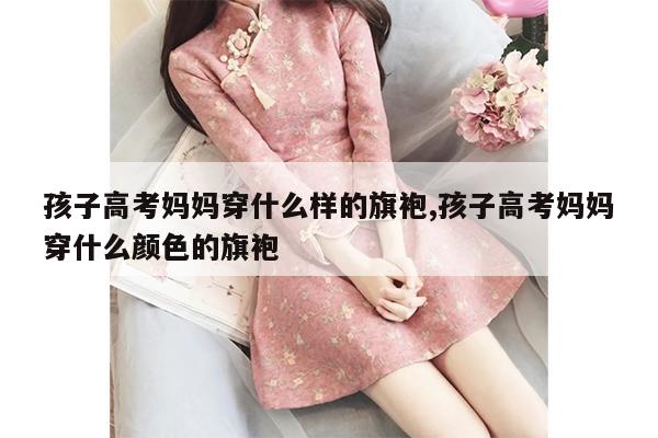 孩子高考妈妈穿什么样的旗袍,孩子高考妈妈穿什么颜色的旗袍