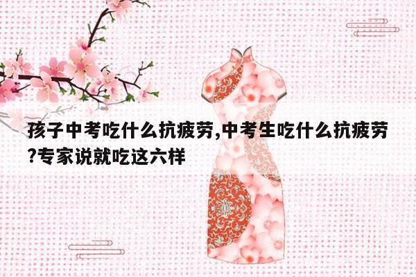 孩子中考吃什么抗疲劳,中考生吃什么抗疲劳?专家说就吃这六样