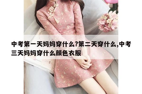 中考第一天妈妈穿什么?第二天穿什么,中考三天妈妈穿什么颜色衣服