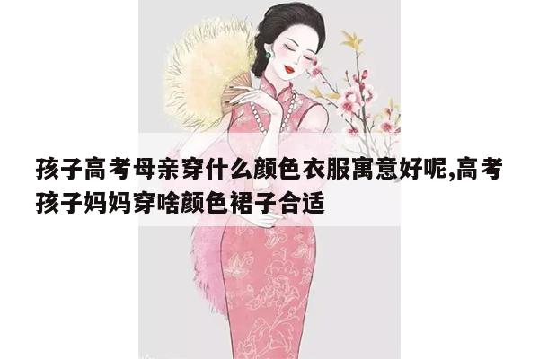 孩子高考母亲穿什么颜色衣服寓意好呢,高考孩子妈妈穿啥颜色裙子合适