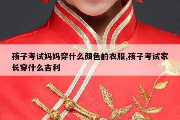 孩子考试妈妈穿什么颜色的衣服,孩子考试家长穿什么吉利