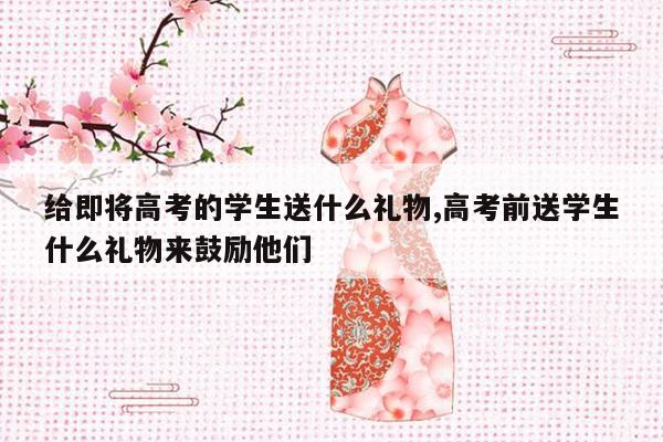 给即将高考的学生送什么礼物,高考前送学生什么礼物来鼓励他们