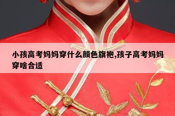 小孩高考妈妈穿什么颜色旗袍,孩子高考妈妈穿啥合适