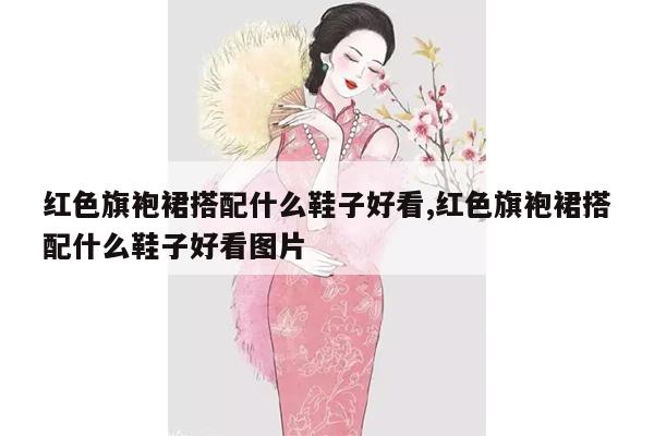 红色旗袍裙搭配什么鞋子好看,红色旗袍裙搭配什么鞋子好看图片