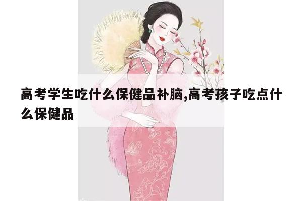 高考学生吃什么保健品补脑,高考孩子吃点什么保健品