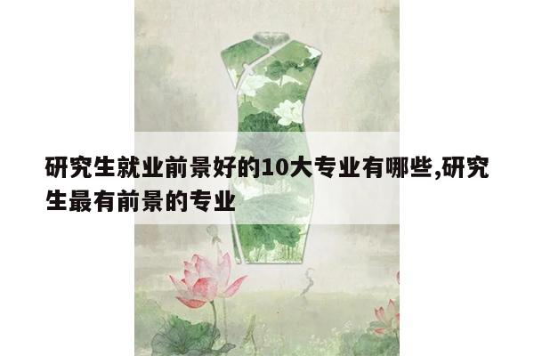 研究生就业前景好的10大专业有哪些,研究生最有前景的专业