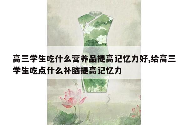 高三学生吃什么营养品提高记忆力好,给高三学生吃点什么补脑提高记忆力