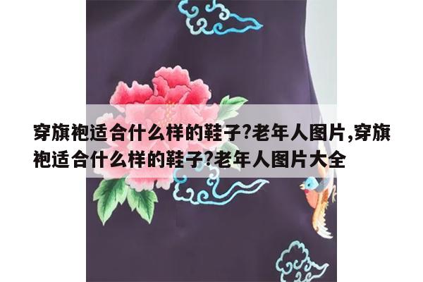 穿旗袍适合什么样的鞋子?老年人图片,穿旗袍适合什么样的鞋子?老年人图片大全